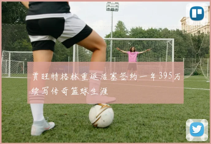 贾旺特格林重返活塞签约一年395万续写传奇篮球生涯
