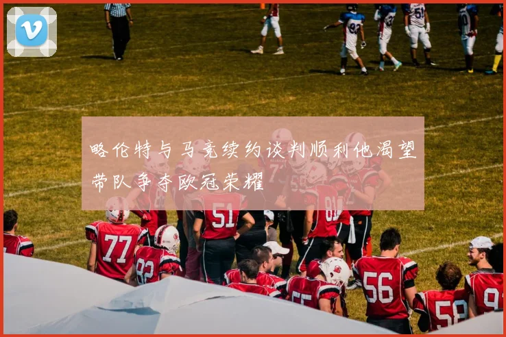 略伦特与马竞续约谈判顺利他渴望带队争夺欧冠荣耀
