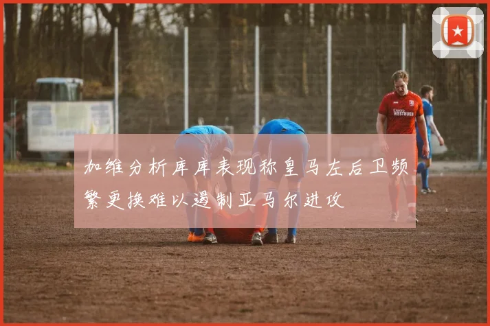 加维分析库库表现称皇马左后卫频繁更换难以遏制亚马尔进攻