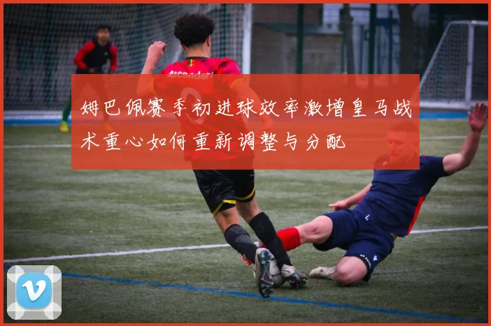 姆巴佩赛季初进球效率激增皇马战术重心如何重新调整与分配