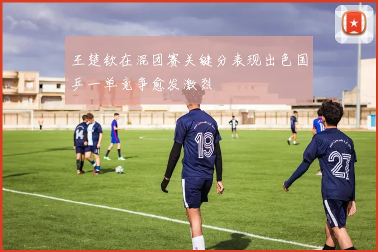 王楚钦在混团赛关键分表现出色国乒一单竞争愈发激烈