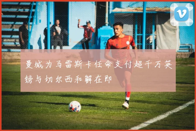 曼城为马雷斯卡任命支付超千万英镑与切尔西和解在即