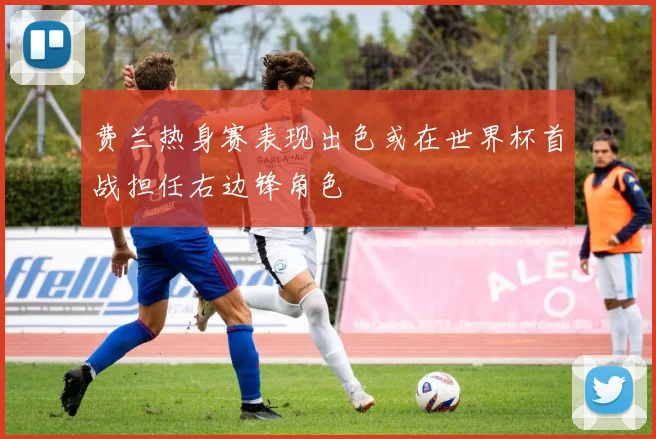费兰热身赛表现出色或在世界杯首战担任右边锋角色