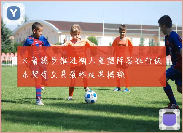火箭稳步推进湖人重塑阵容独行侠东契奇交易最终结果揭晓