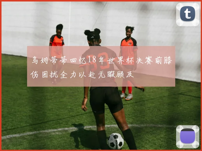 乌姆蒂蒂回忆18年世界杯决赛前膝伤困扰全力以赴无暇顾及