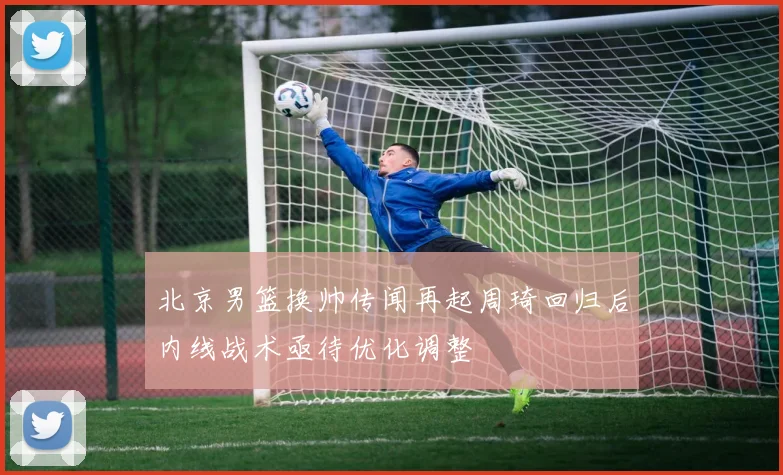 北京男篮换帅传闻再起周琦回归后内线战术亟待优化调整