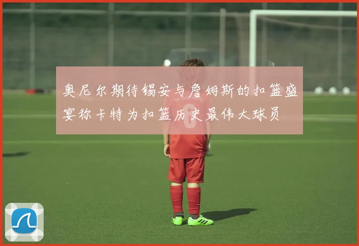 奥尼尔期待锡安与詹姆斯的扣篮盛宴称卡特为扣篮历史最伟大球员