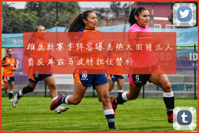 雄鹿新赛季阵容曝光热火旧将三人首发库兹马波特担任替补