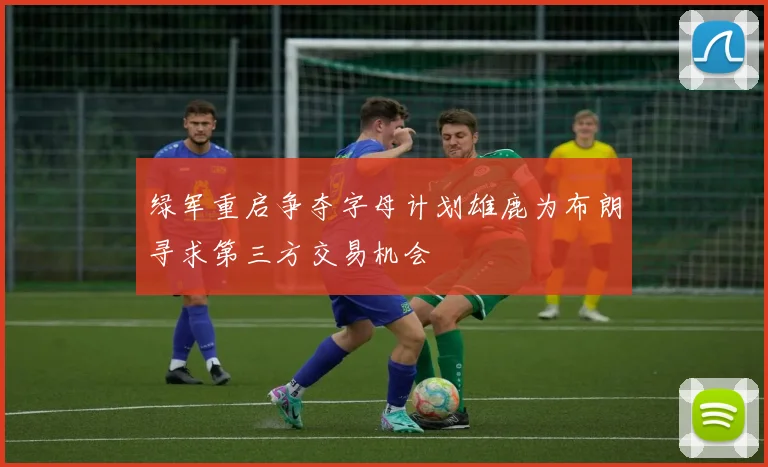 绿军重启争夺字母计划雄鹿为布朗寻求第三方交易机会