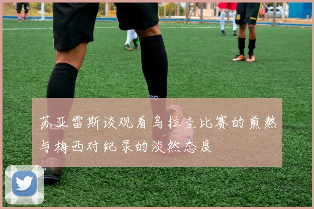 苏亚雷斯谈观看乌拉圭比赛的煎熬与梅西对纪录的淡然态度
