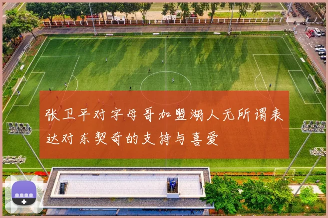 张卫平对字母哥加盟湖人无所谓表达对东契奇的支持与喜爱