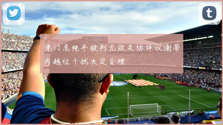 津门虎绝平被判无效足协评议谢蒂内越位干扰决定合理
