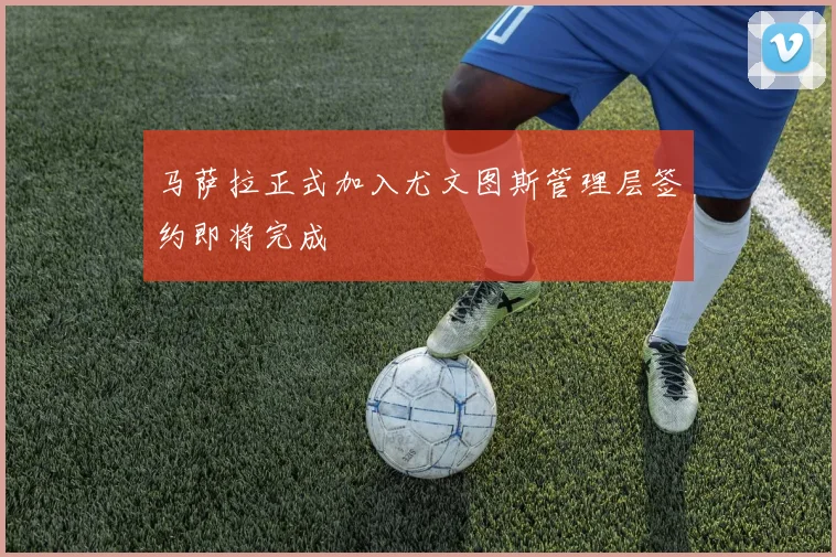 马萨拉正式加入尤文图斯管理层签约即将完成