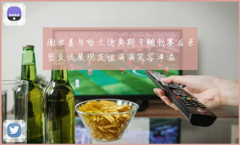 谢尔基与哈兰德奥斯卡鲍勃赛后亲密交流展现友谊满满笑容洋溢