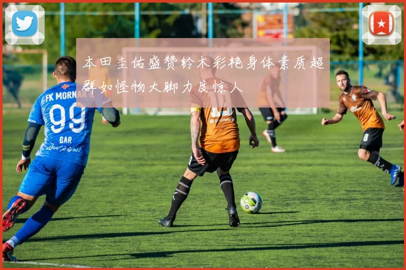 本田圭佑盛赞铃木彩艳身体素质超群如怪物大脚力度惊人