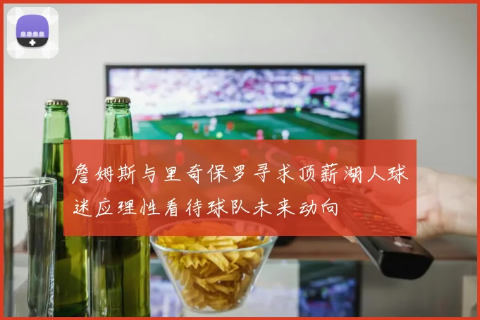 詹姆斯与里奇保罗寻求顶薪湖人球迷应理性看待球队未来动向