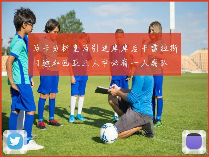 马卡分析皇马引进库库后卡雷拉斯门迪加西亚三人中必有一人离队