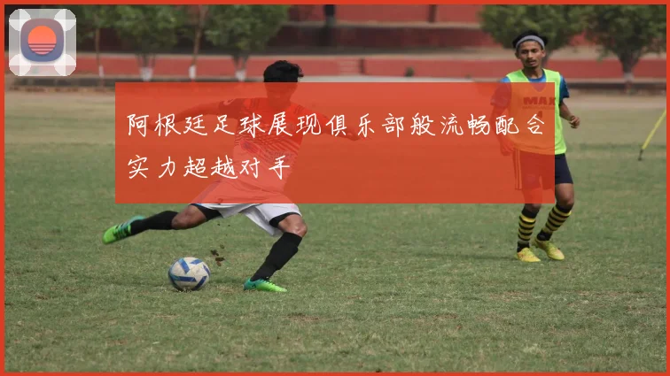 阿根廷足球展现俱乐部般流畅配合实力超越对手
