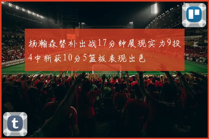 杨瀚森替补出战17分钟展现实力9投4中斩获10分5篮板表现出色