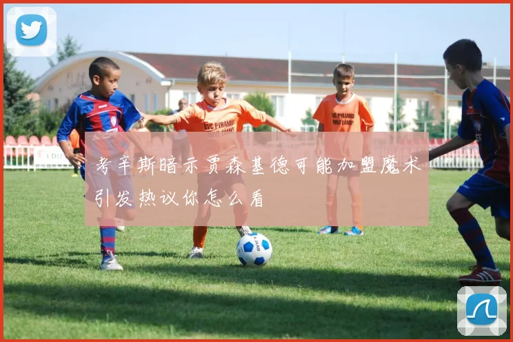 考辛斯暗示贾森基德可能加盟魔术引发热议你怎么看