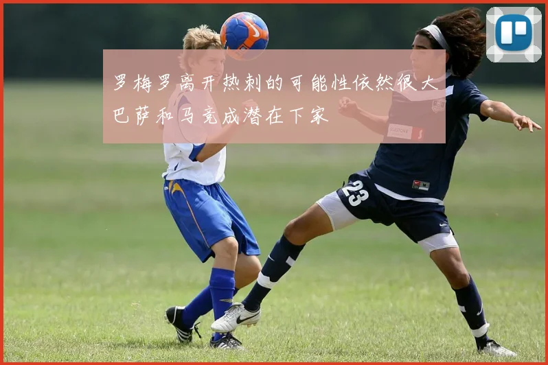 罗梅罗离开热刺的可能性依然很大巴萨和马竞成潜在下家