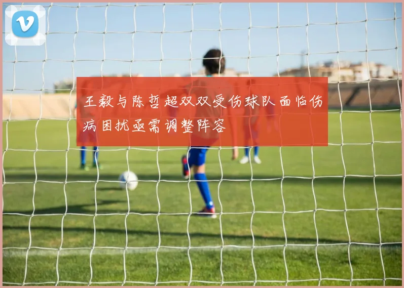 王毅与陈哲超双双受伤球队面临伤病困扰亟需调整阵容