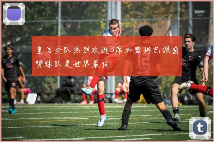 皇马全队热烈欢迎B席加盟姆巴佩盛赞球队是世界最佳